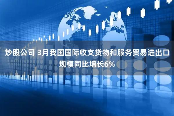 炒股公司 3月我国国际收支货物和服务贸易进出口规模同比增长6%