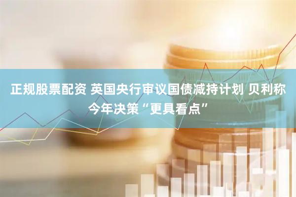 正规股票配资 英国央行审议国债减持计划 贝利称今年决策“更具看点”