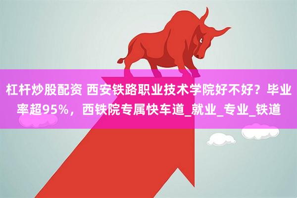 杠杆炒股配资 西安铁路职业技术学院好不好？毕业率超95%，西铁院专属快车道_就业_专业_铁道