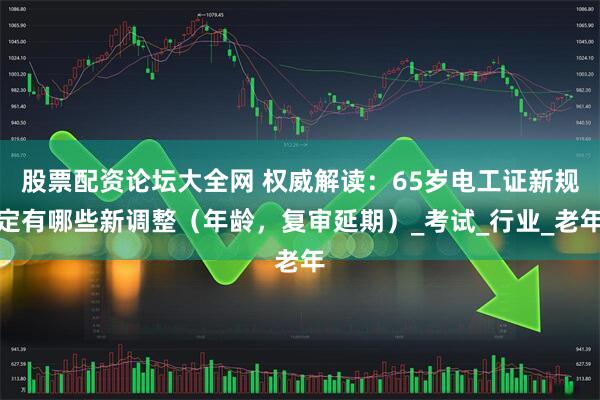 股票配资论坛大全网 权威解读：65岁电工证新规定有哪些新调整（年龄，复审延期）_考试_行业_老年