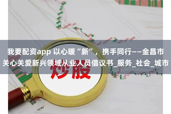 我要配资app 以心暖“新”，携手同行——金昌市关心关爱新兴领域从业人员倡议书_服务_社会_城市