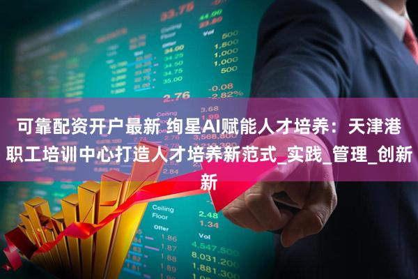 可靠配资开户最新 绚星AI赋能人才培养：天津港职工培训中心打造人才培养新范式_实践_管理_创新