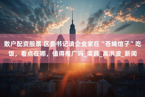 散户配资股票 区委书记请企业家在“苍蝇馆子”吃饭，看点在哪，值得推广吗_荣昌_高洪波_新闻