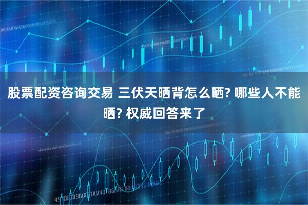 股票配资咨询交易 三伏天晒背怎么晒? 哪些人不能晒? 权威回答来了