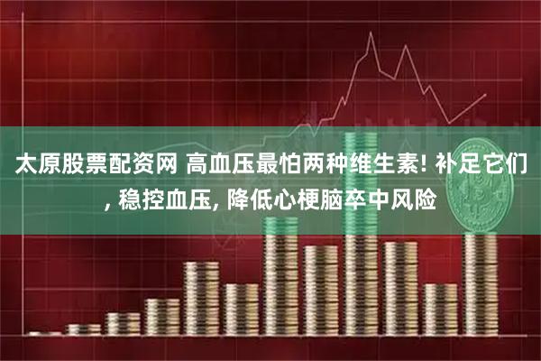 太原股票配资网 高血压最怕两种维生素! 补足它们, 稳控血压, 降低心梗脑卒中风险