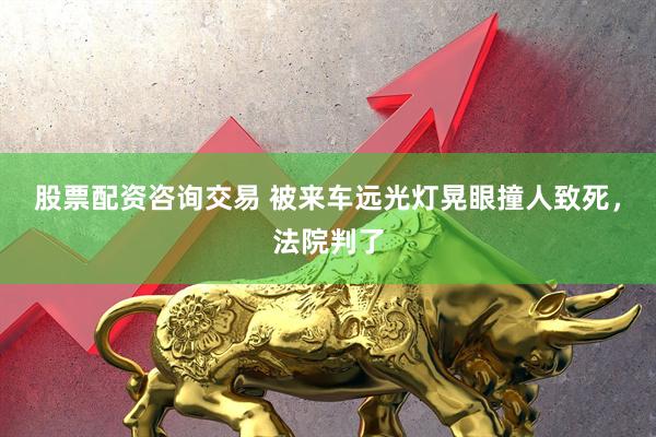 股票配资咨询交易 被来车远光灯晃眼撞人致死，法院判了