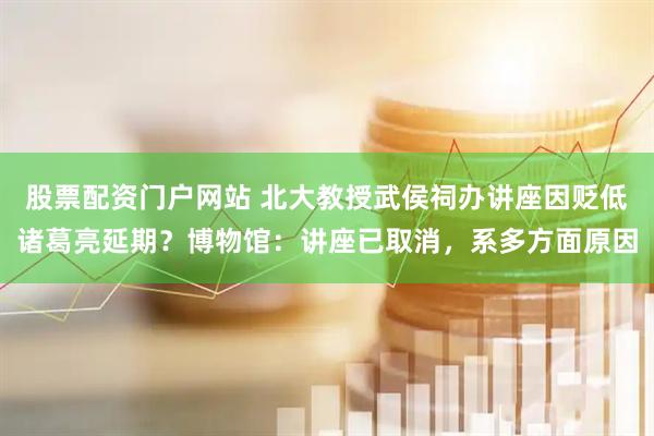 股票配资门户网站 北大教授武侯祠办讲座因贬低诸葛亮延期？博物馆：讲座已取消，系多方面原因