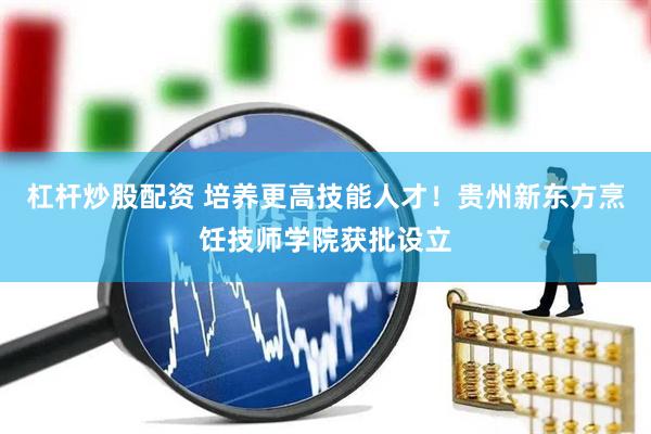 杠杆炒股配资 培养更高技能人才！贵州新东方烹饪技师学院获批设立