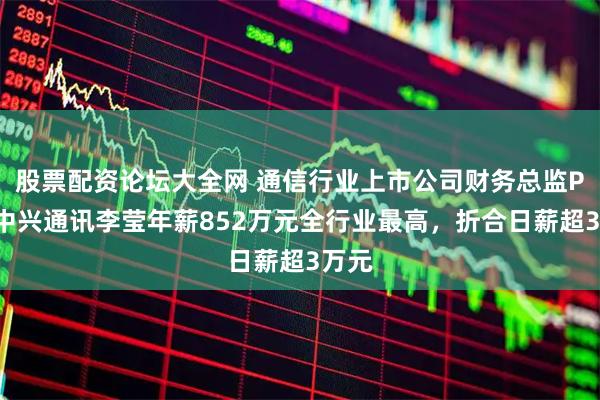 股票配资论坛大全网 通信行业上市公司财务总监PK：中兴通讯李莹年薪852万元全行业最高，折合日薪超3万元