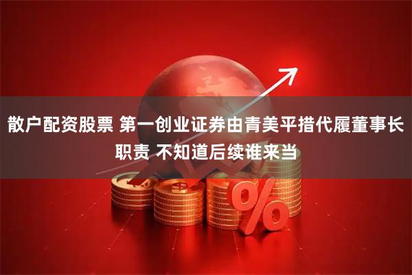 散户配资股票 第一创业证券由青美平措代履董事长职责 不知道后续谁来当