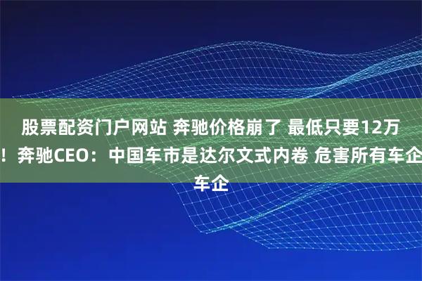 股票配资门户网站 奔驰价格崩了 最低只要12万！奔驰CEO：中国车市是达尔文式内卷 危害所有车企