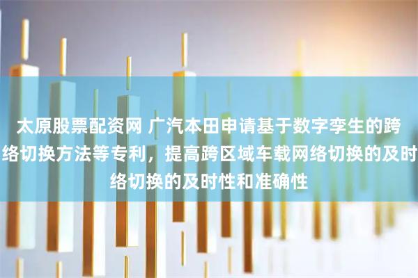 太原股票配资网 广汽本田申请基于数字孪生的跨区域车载网络切换方法等专利，提高跨区域车载网络切换的及时性和准确性
