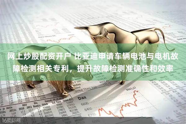 网上炒股配资开户 比亚迪申请车辆电池与电机故障检测相关专利，提升故障检测准确性和效率