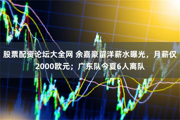 股票配资论坛大全网 余嘉豪留洋薪水曝光，月薪仅2000欧元；广东队今夏6人离队