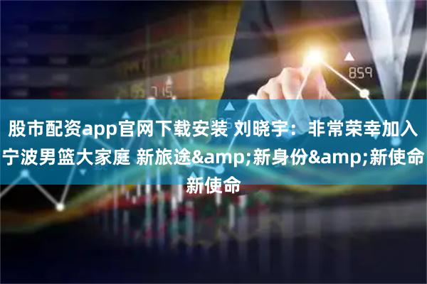 股市配资app官网下载安装 刘晓宇：非常荣幸加入宁波男篮大家庭 新旅途&新身份&新使命