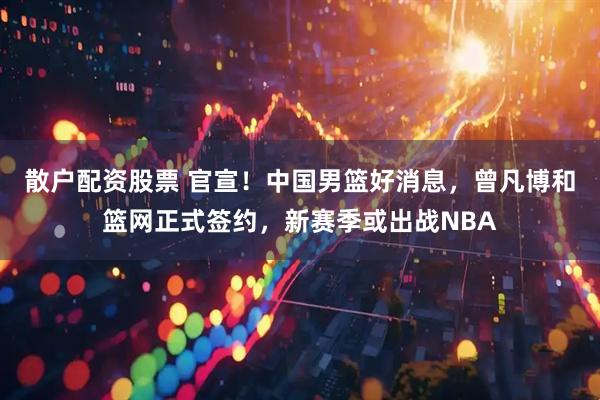 散户配资股票 官宣！中国男篮好消息，曾凡博和篮网正式签约，新赛季或出战NBA