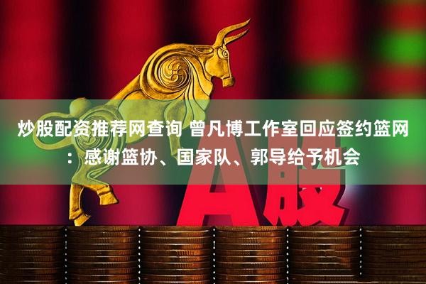 炒股配资推荐网查询 曾凡博工作室回应签约篮网：感谢篮协、国家队、郭导给予机会
