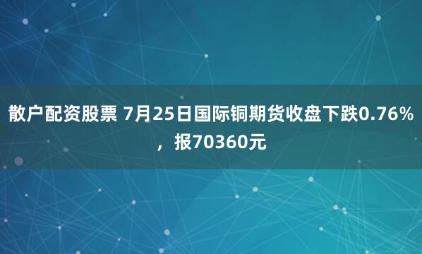 散户配资股票 7月25日国际铜期货收盘下跌0.76%，报70360元