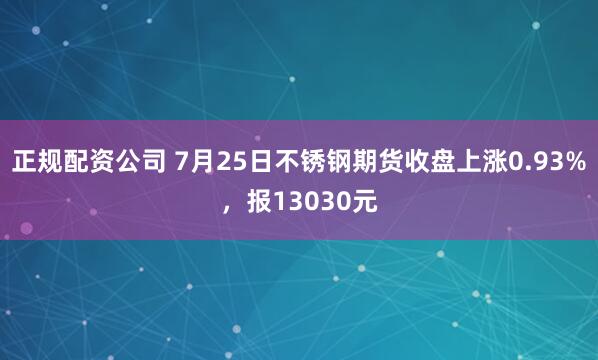 正规配资公司 7月25日不锈钢期货收盘上涨0.93%，报13030元