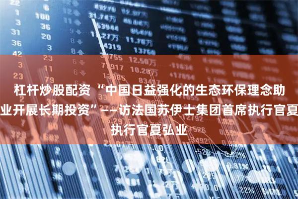 杠杆炒股配资 “中国日益强化的生态环保理念助力企业开展长期投资”——访法国苏伊士集团首席执行官夏弘业