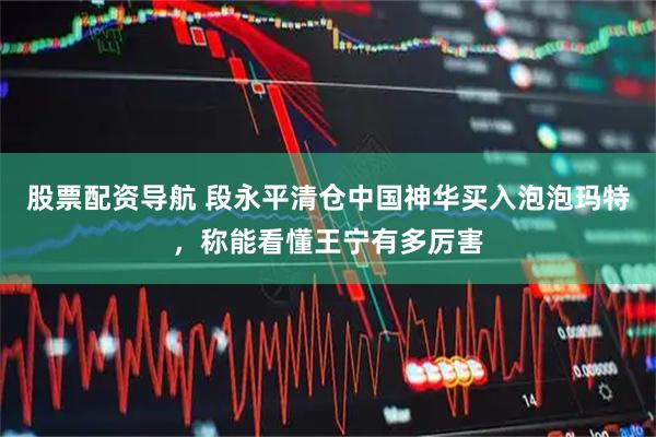 股票配资导航 段永平清仓中国神华买入泡泡玛特,称能看懂王宁有多厉害
