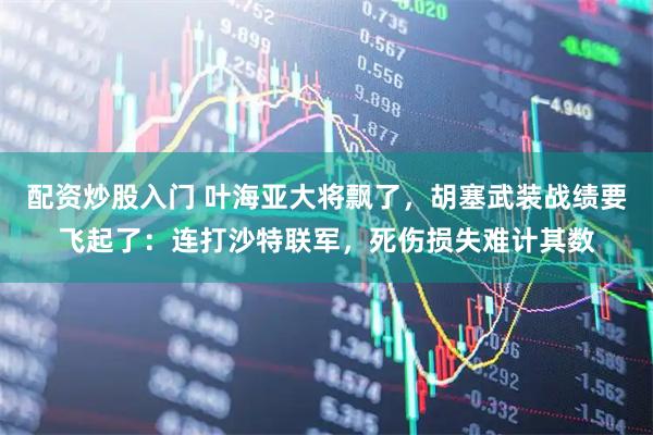 配资炒股入门 叶海亚大将飘了，胡塞武装战绩要飞起了：连打沙特联军，死伤损失难计其数